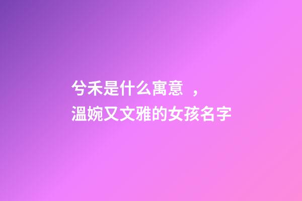 兮禾是什么寓意，溫婉又文雅的女孩名字-第1張-觀點-玄機派